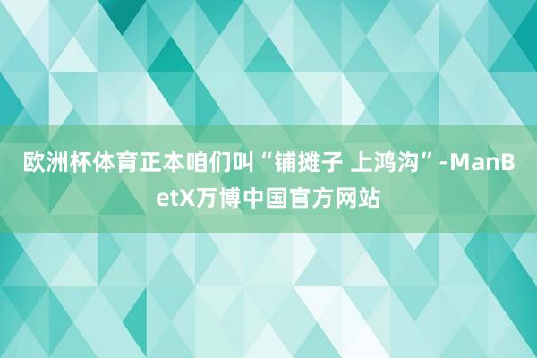 欧洲杯体育正本咱们叫“铺摊子 上鸿沟”-ManBetX万博中国官方网站