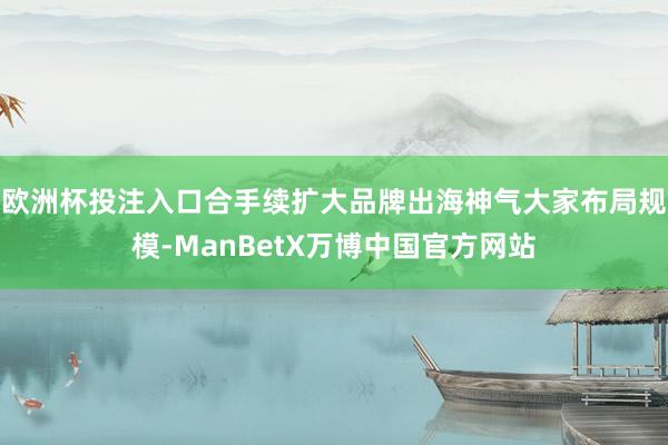 欧洲杯投注入口合手续扩大品牌出海神气大家布局规模-ManBetX万博中国官方网站