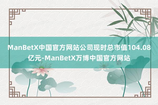 ManBetX中国官方网站公司现时总市值104.08亿元-ManBetX万博中国官方网站