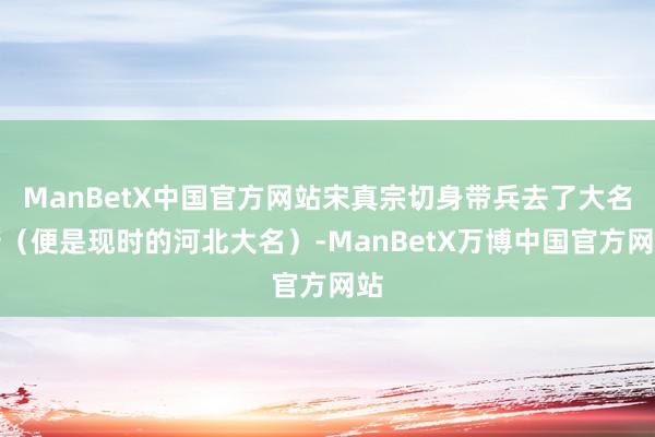 ManBetX中国官方网站宋真宗切身带兵去了大名府（便是现时的河北大名）-ManBetX万博中国官方网站