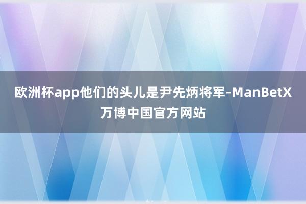 欧洲杯app他们的头儿是尹先炳将军-ManBetX万博中国官方网站