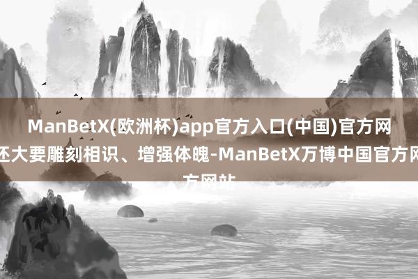 ManBetX(欧洲杯)app官方入口(中国)官方网站还大要雕刻相识、增强体魄-ManBetX万博中国官方网站
