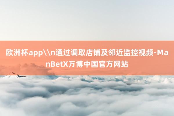 欧洲杯app\n通过调取店铺及邻近监控视频-ManBetX万博中国官方网站