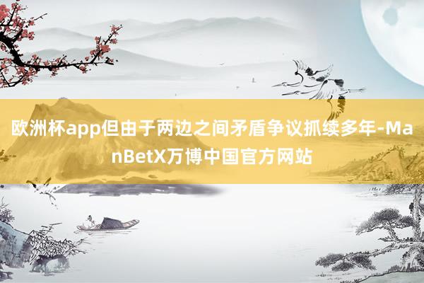 欧洲杯app但由于两边之间矛盾争议抓续多年-ManBetX万博中国官方网站