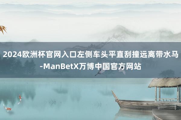 2024欧洲杯官网入口左侧车头平直刮撞远离带水马-ManBetX万博中国官方网站