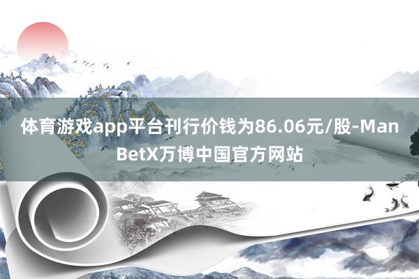 体育游戏app平台刊行价钱为86.06元/股-ManBetX万博中国官方网站
