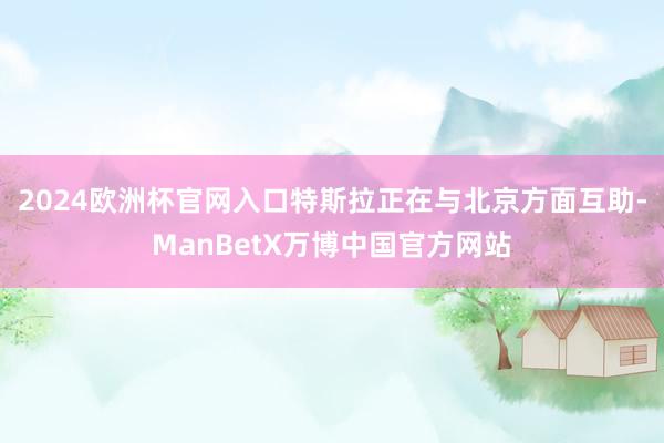 2024欧洲杯官网入口特斯拉正在与北京方面互助-ManBetX万博中国官方网站