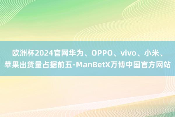 欧洲杯2024官网华为、OPPO、vivo、小米、苹果出货量占据前五-ManBetX万博中国官方网站