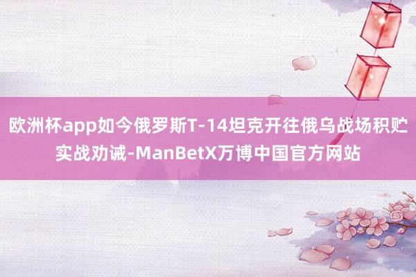欧洲杯app如今俄罗斯T-14坦克开往俄乌战场积贮实战劝诫-ManBetX万博中国官方网站