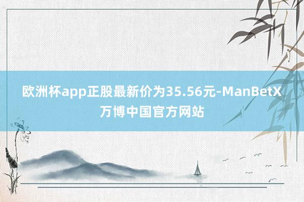 欧洲杯app正股最新价为35.56元-ManBetX万博中国官方网站