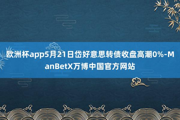 欧洲杯app5月21日岱好意思转债收盘高潮0%-ManBetX万博中国官方网站