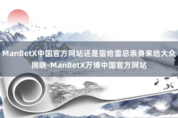 ManBetX中国官方网站还是留给雷总亲身来给大众揭晓-ManBetX万博中国官方网站