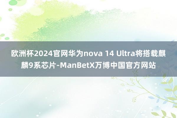 欧洲杯2024官网华为nova 14 Ultra将搭载麒麟9系芯片-ManBetX万博中国官方网站