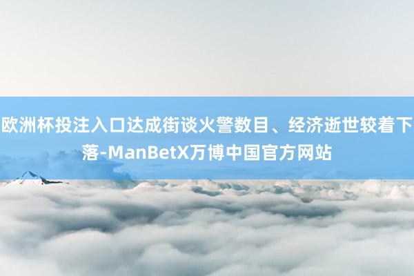 欧洲杯投注入口达成街谈火警数目、经济逝世较着下落-ManBetX万博中国官方网站