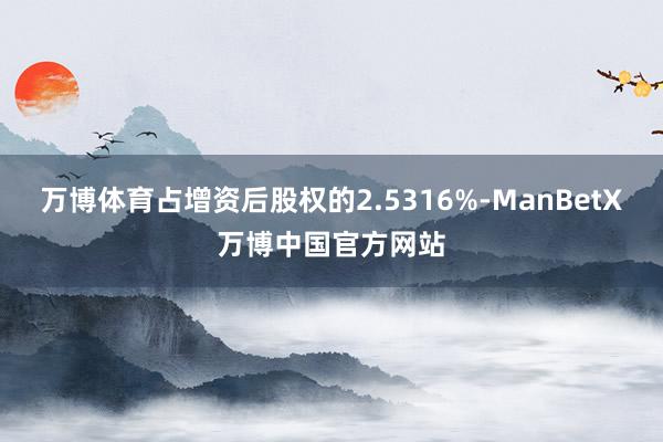 万博体育占增资后股权的2.5316%-ManBetX万博中国官方网站