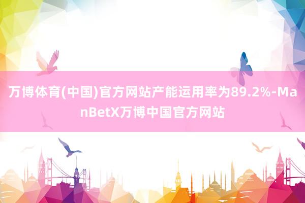 万博体育(中国)官方网站产能运用率为89.2%-ManBetX万博中国官方网站