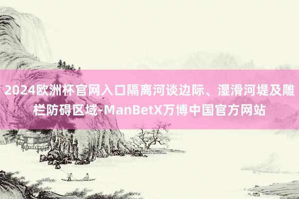 2024欧洲杯官网入口隔离河谈边际、湿滑河堤及雕栏防碍区域-ManBetX万博中国官方网站