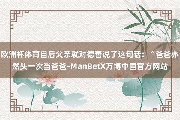 欧洲杯体育自后父亲就对德善说了这句话：“爸爸亦然头一次当爸爸-ManBetX万博中国官方网站