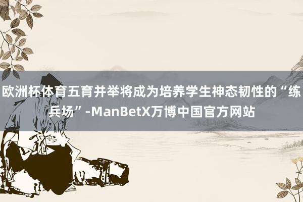 欧洲杯体育五育并举将成为培养学生神态韧性的“练兵场”-ManBetX万博中国官方网站