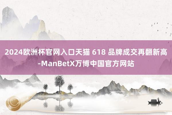 2024欧洲杯官网入口天猫 618 品牌成交再翻新高-ManBetX万博中国官方网站