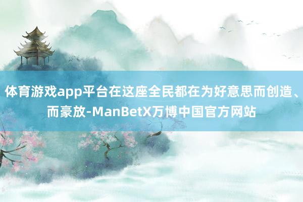 体育游戏app平台在这座全民都在为好意思而创造、而豪放-ManBetX万博中国官方网站