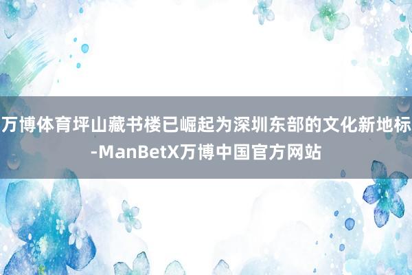 万博体育坪山藏书楼已崛起为深圳东部的文化新地标-ManBetX万博中国官方网站