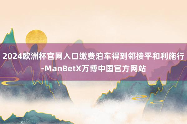 2024欧洲杯官网入口缴费泊车得到邻接平和利施行-ManBetX万博中国官方网站