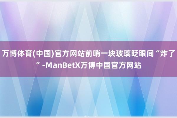 万博体育(中国)官方网站前哨一块玻璃眨眼间“炸了”-ManBetX万博中国官方网站