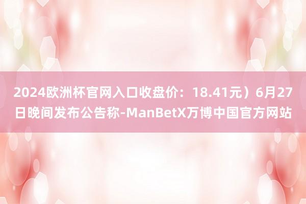 2024欧洲杯官网入口收盘价：18.41元）6月27日晚间发布公告称-ManBetX万博中国官方网站