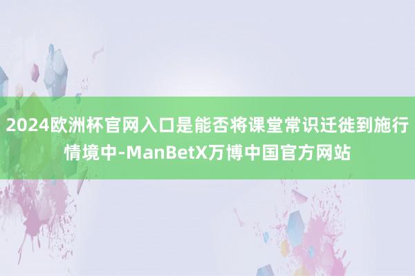 2024欧洲杯官网入口是能否将课堂常识迁徙到施行情境中-ManBetX万博中国官方网站