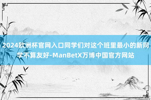2024欧洲杯官网入口同学们对这个班里最小的新同学不算友好-ManBetX万博中国官方网站