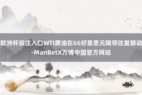 欧洲杯投注入口WTI原油在66好意思元隔邻往复颤动-ManBetX万博中国官方网站
