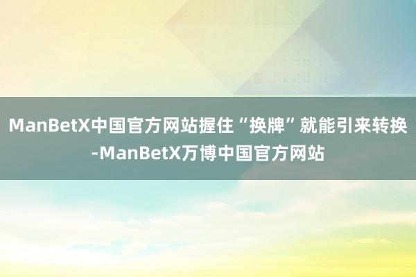 ManBetX中国官方网站握住“换牌”就能引来转换-ManBetX万博中国官方网站