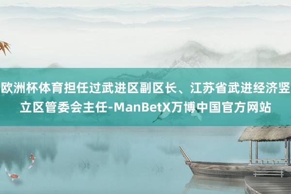 欧洲杯体育担任过武进区副区长、江苏省武进经济竖立区管委会主任-ManBetX万博中国官方网站