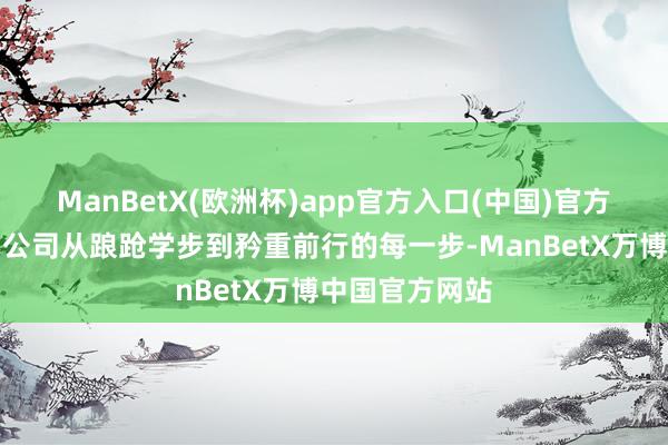 ManBetX(欧洲杯)app官方入口(中国)官方网站也纪录了公司从踉跄学步到矜重前行的每一步-ManBetX万博中国官方网站