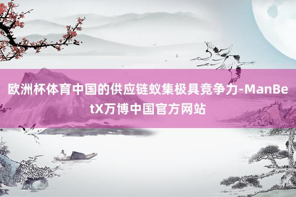 欧洲杯体育中国的供应链蚁集极具竞争力-ManBetX万博中国官方网站