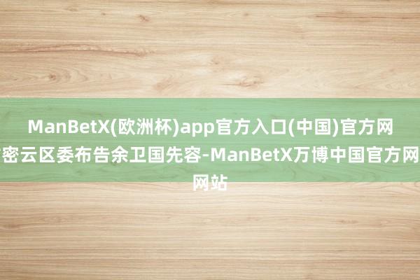 ManBetX(欧洲杯)app官方入口(中国)官方网站密云区委布告余卫国先容-ManBetX万博中国官方网站