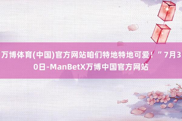 万博体育(中国)官方网站咱们特地特地可爱！”7月30日-ManBetX万博中国官方网站