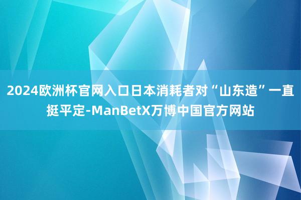 2024欧洲杯官网入口日本消耗者对“山东造”一直挺平定-ManBetX万博中国官方网站