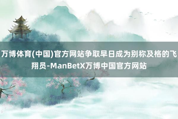 万博体育(中国)官方网站争取早日成为别称及格的飞翔员-ManBetX万博中国官方网站