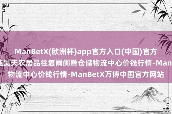 ManBetX(欧洲杯)app官方入口(中国)官方网站2025年8月9日武威昊天农居品往复阛阓暨仓储物流中心价钱行情-ManBetX万博中国官方网站