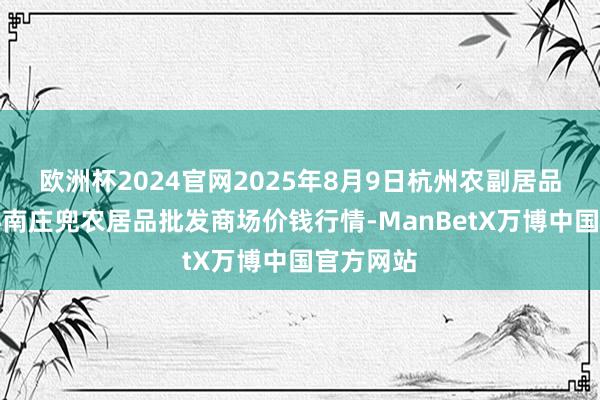 欧洲杯2024官网2025年8月9日杭州农副居品物流中心南庄兜农居品批发商场价钱行情-ManBetX万博中国官方网站