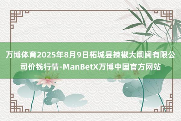 万博体育2025年8月9日柘城县辣椒大阛阓有限公司价钱行情-ManBetX万博中国官方网站
