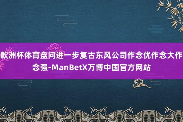 欧洲杯体育盘问进一步复古东风公司作念优作念大作念强-ManBetX万博中国官方网站