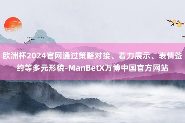 欧洲杯2024官网通过策略对接、着力展示、表情签约等多元形貌-ManBetX万博中国官方网站