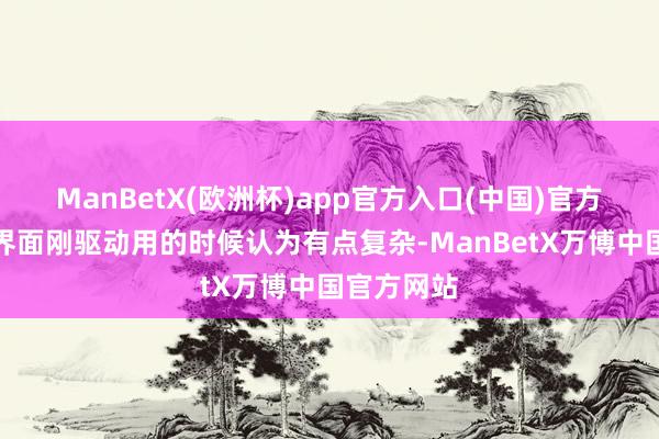 ManBetX(欧洲杯)app官方入口(中国)官方网站还有界面刚驱动用的时候认为有点复杂-ManBetX万博中国官方网站