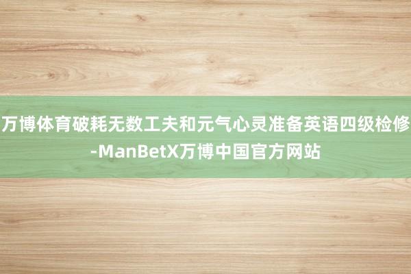 万博体育破耗无数工夫和元气心灵准备英语四级检修-ManBetX万博中国官方网站