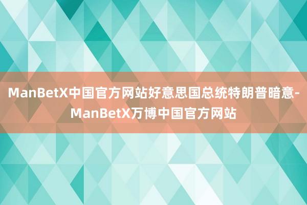 ManBetX中国官方网站好意思国总统特朗普暗意-ManBetX万博中国官方网站
