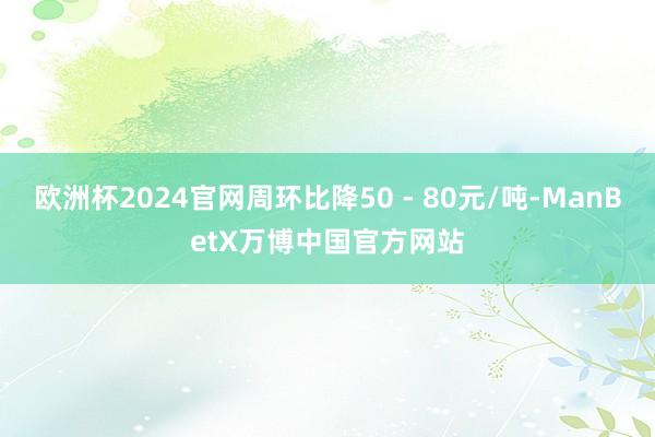 欧洲杯2024官网周环比降50 - 80元/吨-ManBetX万博中国官方网站