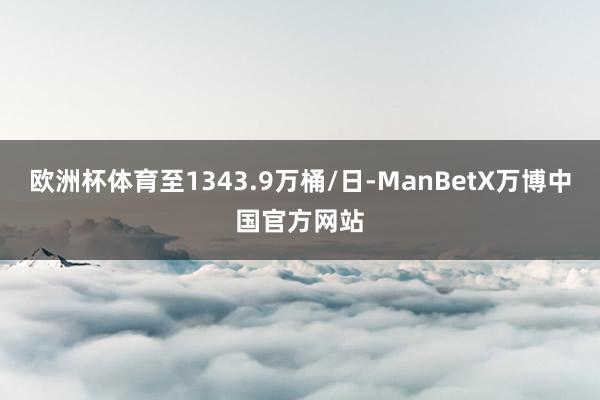 欧洲杯体育至1343.9万桶/日-ManBetX万博中国官方网站